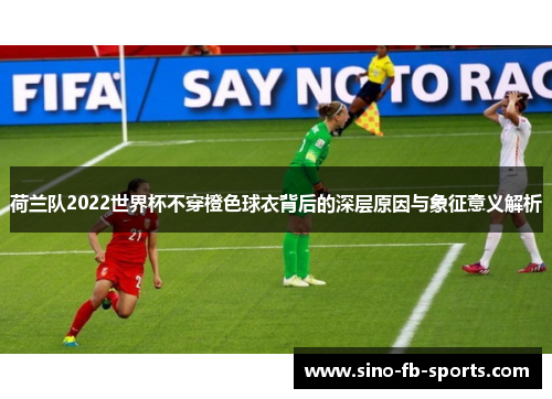 荷兰队2022世界杯不穿橙色球衣背后的深层原因与象征意义解析 荷兰队2022世界杯不穿橙色球衣背后的深层原因与象征意义解析
