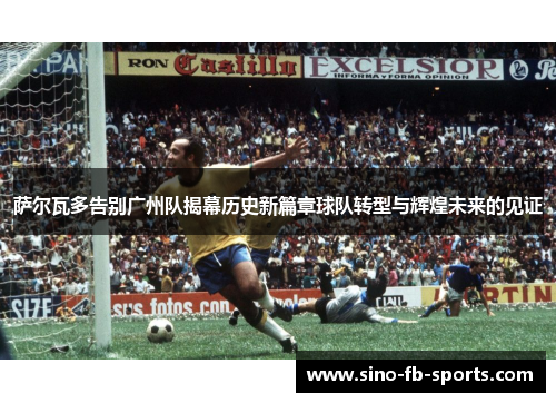 萨尔瓦多告别广州队揭幕历史新篇章球队转型与辉煌未来的见证