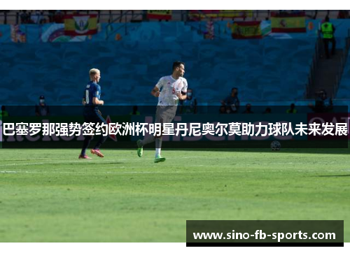 巴塞罗那强势签约欧洲杯明星丹尼奥尔莫助力球队未来发展 巴塞罗那强势签约欧洲杯明星丹尼奥尔莫助力球队未来发展